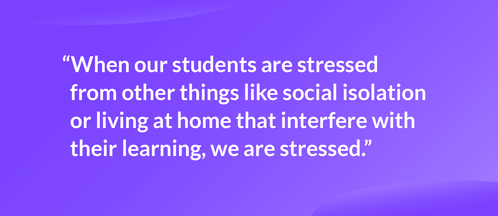 Quote that reads: "when our students are stressed from other things like social isolation or living at home that interfere with their learning, we are stressed.”