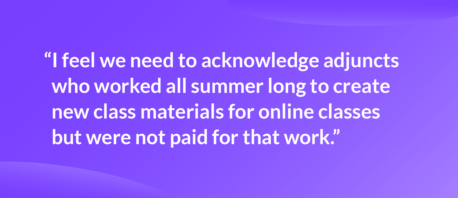 Quote that reads: “I feel we need to acknowledge adjuncts who worked all summer long to create new class materials for online classes but were not paid for that work.”